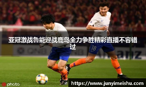 亚冠激战鲁能迎战鹿岛全力争胜精彩直播不容错过